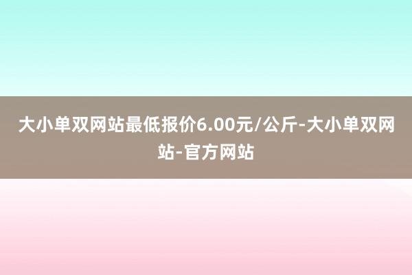 大小单双网站最低报价6.00元/公斤-大小单双网站-官方网站