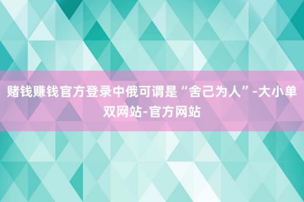 赌钱赚钱官方登录中俄可谓是“舍己为人”-大小单双网站-官方网站