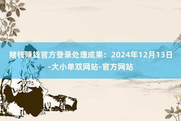 赌钱赚钱官方登录处理成果：2024年12月13日-大小单双网站-官方网站