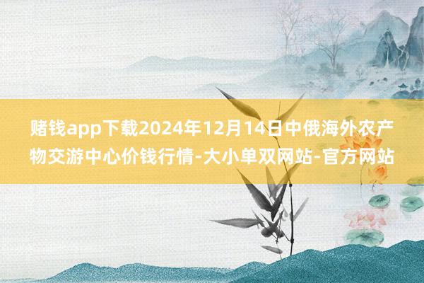 赌钱app下载2024年12月14日中俄海外农产物交游中心价钱行情-大小单双网站-官方网站