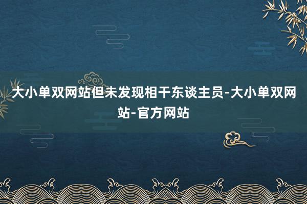 大小单双网站但未发现相干东谈主员-大小单双网站-官方网站