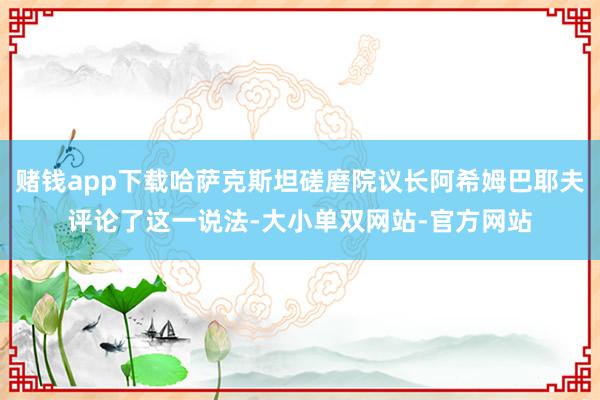 赌钱app下载哈萨克斯坦磋磨院议长阿希姆巴耶夫评论了这一说法-大小单双网站-官方网站