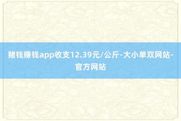 赌钱赚钱app收支12.39元/公斤-大小单双网站-官方网站